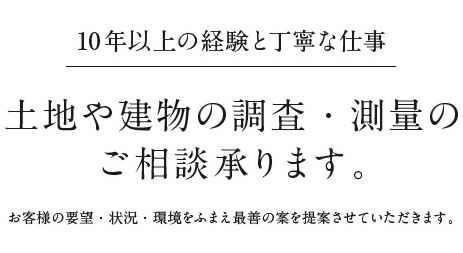 10年以上の経験と丁寧な仕事 土地や建物の調査・測量のご相談承ります。お客様の要望・状況・環境をふまえ最善の案を提案させていただきます。
