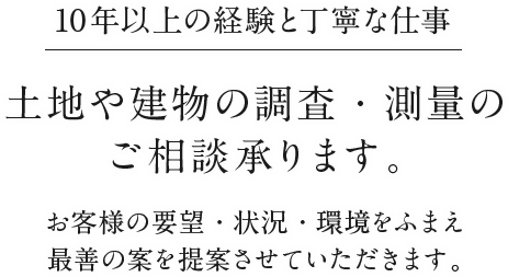 10年以上の経験と丁寧な仕事 土地や建物の調査・測量のご相談承ります。お客様の要望・状況・環境をふまえ最善の案を提案させていただきます。